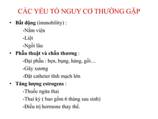 CÁC YẾU TỐ NGUY CƠ THƯỜNG GẶP
• Bất động (immobility) :
-Nằm viện
-Liệt
-Ngồi lâu
• Phẫu thuật và chấn thương :
-Đại phẫu : bẹn, bụng, háng, gối…
-Gãy xương
-Đặt catheter tĩnh mạch lớn
• Tăng lượng estrogens :
-Thuốc ngừa thai
-Thai kỳ ( bao gồm 6 tháng sau sinh)
-Điều trị hormone thay thế.
 