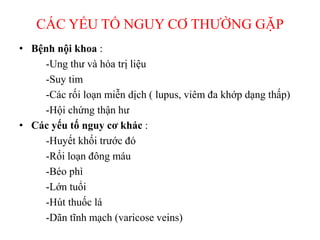 CÁC YẾU TỐ NGUY CƠ THƯỜNG GẶP
• Bệnh nội khoa :
-Ung thư và hóa trị liệu
-Suy tim
-Các rối loạn miễn dịch ( lupus, viêm đa khớp dạng thấp)
-Hội chứng thận hư
• Các yếu tố nguy cơ khác :
-Huyết khối trước đó
-Rối loạn đông máu
-Béo phì
-Lớn tuổi
-Hút thuốc lá
-Dãn tĩnh mạch (varicose veins)
 