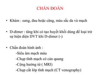 CHẨN ĐOÁN
• Khám : sưng, đau hoặc căng, màu sắc da và mạch
• D-dimer : tăng khi có tạo huyết khối dùng để loại trừ
sự hiện diện DVT khi D-dimer (-)
• Chẩn đoán hình ảnh :
-Siêu âm mạch máu
-Chụp tĩnh mạch có cản quang
-Cộng hưởng từ ( MRI)
-Chụp cắt lớp tĩnh mạch (CT venography)
 
