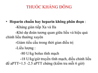 THUỐC KHÁNG ĐÔ
• Heparin chuẩn hay heparin không phân đoạn :
-Kháng gián tiếp Xa và IIa
-Khó dự đoán tương quan giữa liều và hiệu quả
chỉnh liều thường xuyên
-Giảm tiểu cầu trong thời gian điều trị
-Liều lượng :
-80 U/kg bolus tĩnh mạch
-18 U/kg/giờ truyền tĩnh mạch, điều chỉnh liều
để aPTT=1.5 -2.5 aPTT chứng (kiểm tra mỗi 6 giờ)
 