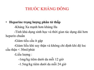 THUỐC KHÁNG ĐÔ
• Heparine trọng lượng phân tử thấp
-Kháng Xa mạnh hơn kháng IIa
-Tính khả dụng sinh học và thời gian tác dụng dài hơn
heparin chuẩn
-Giảm tiểu cầu ít gặp
-Giảm liều khi suy thận và không chỉ định khi độ loc
cầu thận < 30ml/phút
-Liều lượng :
-1mg/kg tiêm dưới da mỗi 12 giờ
-1.5mg/kg tiêm dưới da mỗi 24 giờ
 