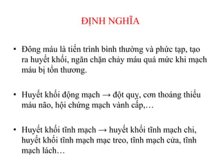 ĐỊNH NGHĨA
• Đông máu là tiến trình bình thường và phức tạp, tạo
ra huyết khối, ngăn chặn chảy máu quá mức khi mạch
máu bị tổn thương.
• Huyết khối động mạch → đột quỵ, cơn thoáng thiếu
máu não, hội chứng mạch vành cấp,…
• Huyết khối tĩnh mạch → huyết khối tĩnh mạch chi,
huyết khối tĩnh mạch mạc treo, tĩnh mạch cửa, tĩnh
mạch lách…
 