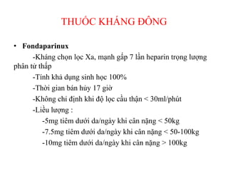 THUỐC KHÁNG ĐÔ
• Fondaparinux
-Kháng chọn lọc Xa, mạnh gấp 7 lần heparin trọng lượng
phân tử thấp
-Tính khả dụng sinh học 100%
-Thời gian bán hủy 17 giờ
-Không chỉ định khi độ lọc cầu thận < 30ml/phút
-Liều lượng :
-5mg tiêm dưới da/ngày khi cân nặng < 50kg
-7.5mg tiêm dưới da/ngày khi cân nặng < 50-100kg
-10mg tiêm dưới da/ngày khi cân nặng > 100kg
 