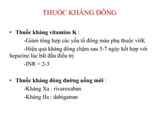 THUỐC KHÁNG ĐÔ
• Thuốc kháng vitamine K :
-Giảm tổng hợp các yếu tố đông máu phụ thuộc vitK
-Hiệu quả kháng đông chậm sau 5-7 ngày kết hợp với
heparine lúc bắt đầu điều trị
-INR = 2-3
• Thuốc kháng đông đường uống mới :
-Kháng Xa : rivaroxaban
-Kháng IIa : dabigatran
 