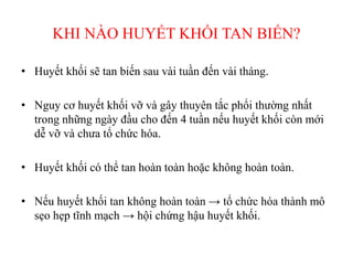 KHI NÀO HUYẾT KHỐI TAN BIẾN?
• Huyết khối sẽ tan biến sau vài tuần đến vài tháng.
• Nguy cơ huyết khối vỡ và gây thuyên tắc phổi thường nhất
trong những ngày đầu cho đến 4 tuần nếu huyết khối còn mới
dễ vỡ và chưa tổ chức hóa.
• Huyết khối có thể tan hoàn toàn hoặc không hoàn toàn.
• Nếu huyết khối tan không hoàn toàn → tổ chức hóa thành mô
sẹo hẹp tĩnh mạch → hội chứng hậu huyết khối.
 