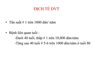 DỊCH TỂ DVT
• Tần suất # 1 trên 1000 dân/ năm
• Bệnh liên quan tuổi :
-Dưới 40 tuổi, thấp # 1 trên 10,000 dân/năm
-Tăng sau 40 tuổi # 5-6 trên 1000 dân/năm ở tuổi 80
 