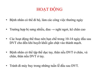 HOẠT ĐỘNG
• Bệnh nhân có thể đi bộ, làm các công việc thường ngày
• Trường hợp bị sưng nhiều, đau → nghỉ ngơi, kê chân cao
• Các hoạt động thể thao nên hạn chế trong 10-14 ngày đầu sau
DVT cho đến khi huyết khối gắn chặt vào thành mạch.
• Bệnh nhân có thể tập thể dục tay, thân nếu DVT ở chân, và
chân, thân nếu DVT ở tay.
• Tránh đi máy bay trong những tuần lễ đầu sau DVT.
 