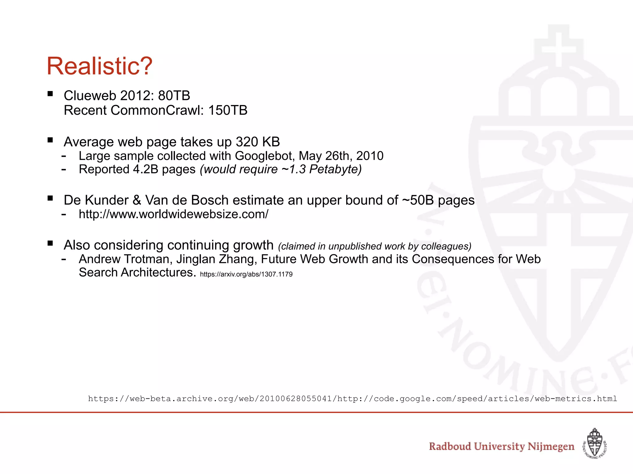 Realistic?
 Clueweb 2012: 80TB
Recent CommonCrawl: 150TB
 Average web page takes up 320 KB
- Large sample collected with Googlebot, May 26th, 2010
- Reported 4.2B pages (would require ~1.3 Petabyte)
 De Kunder & Van de Bosch estimate an upper bound of ~50B pages
- http://www.worldwidewebsize.com/
 Also considering continuing growth (claimed in unpublished work by colleagues)
- Andrew Trotman, Jinglan Zhang, Future Web Growth and its Consequences for Web
Search Architectures. https://arxiv.org/abs/1307.1179
https://web-beta.archive.org/web/20100628055041/http://code.google.com/speed/articles/web-metrics.html
 