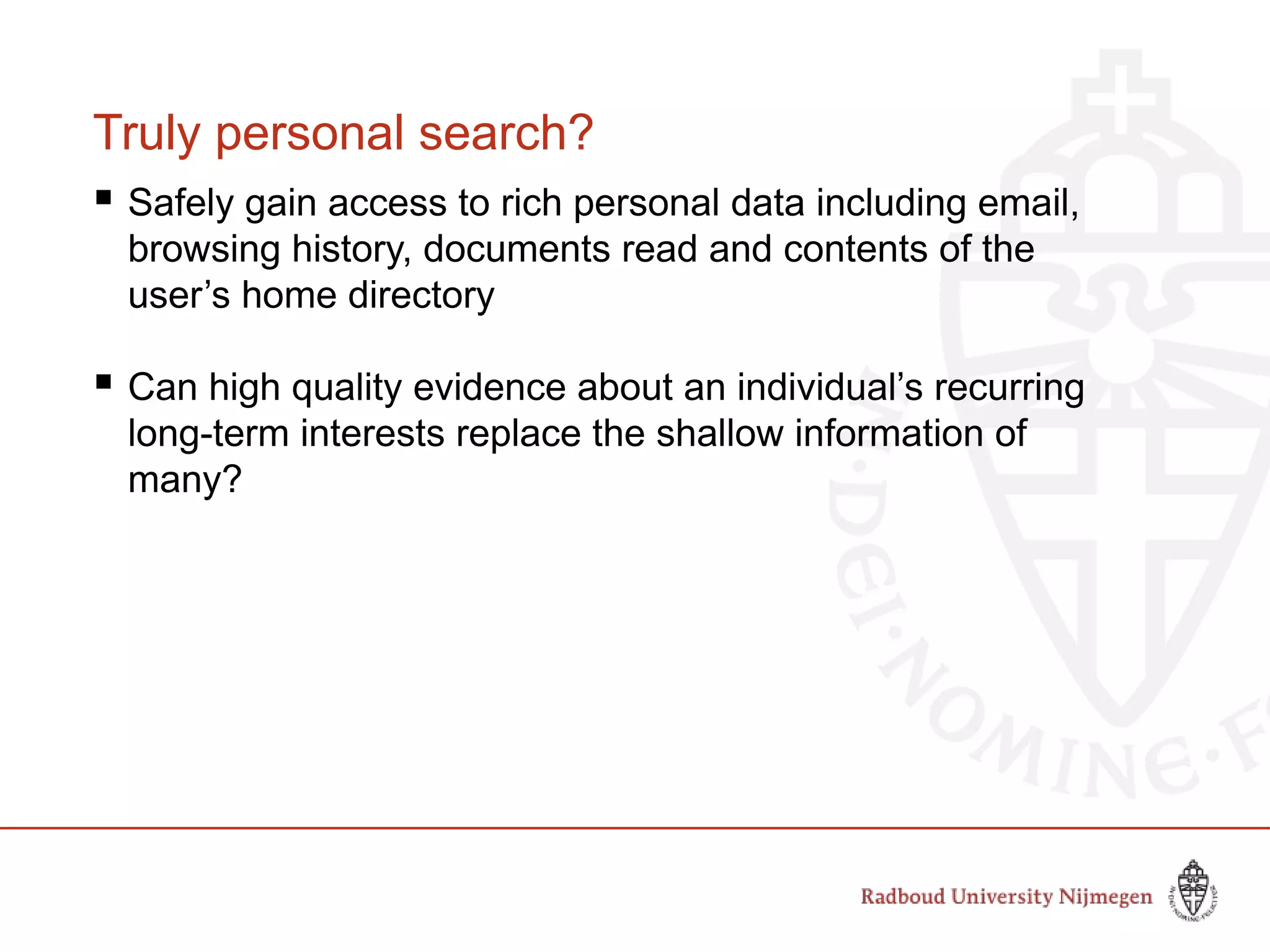 Truly personal search?
 Safely gain access to rich personal data including email,
browsing history, documents read and contents of the
user’s home directory
 Can high quality evidence about an individual’s recurring
long-term interests replace the shallow information of
many?
 