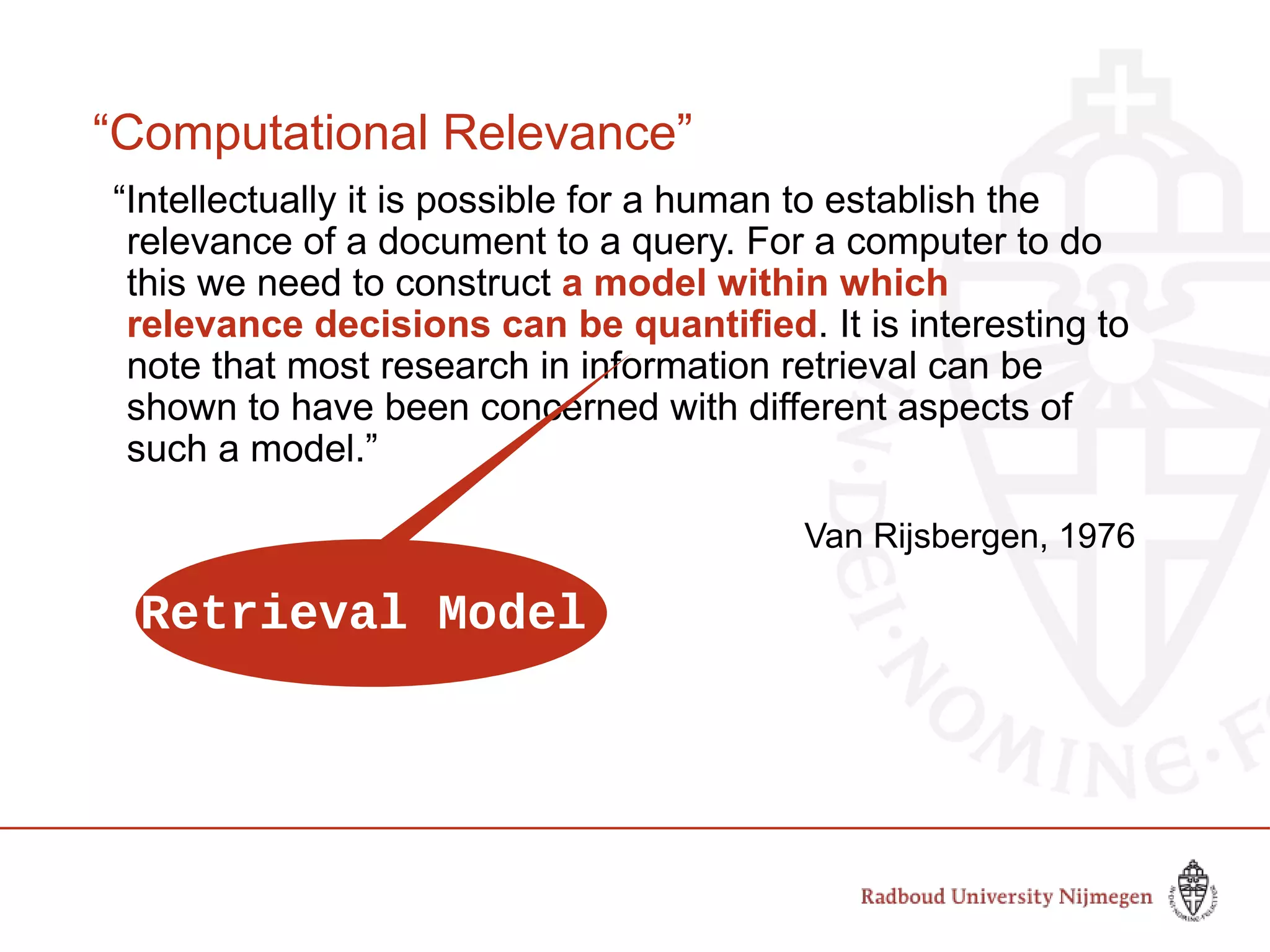 “Computational Relevance”
“Intellectually it is possible for a human to establish the
relevance of a document to a query. For a computer to do
this we need to construct a model within which
relevance decisions can be quantified. It is interesting to
note that most research in information retrieval can be
shown to have been concerned with different aspects of
such a model.”
Van Rijsbergen, 1976
Retrieval Model
 