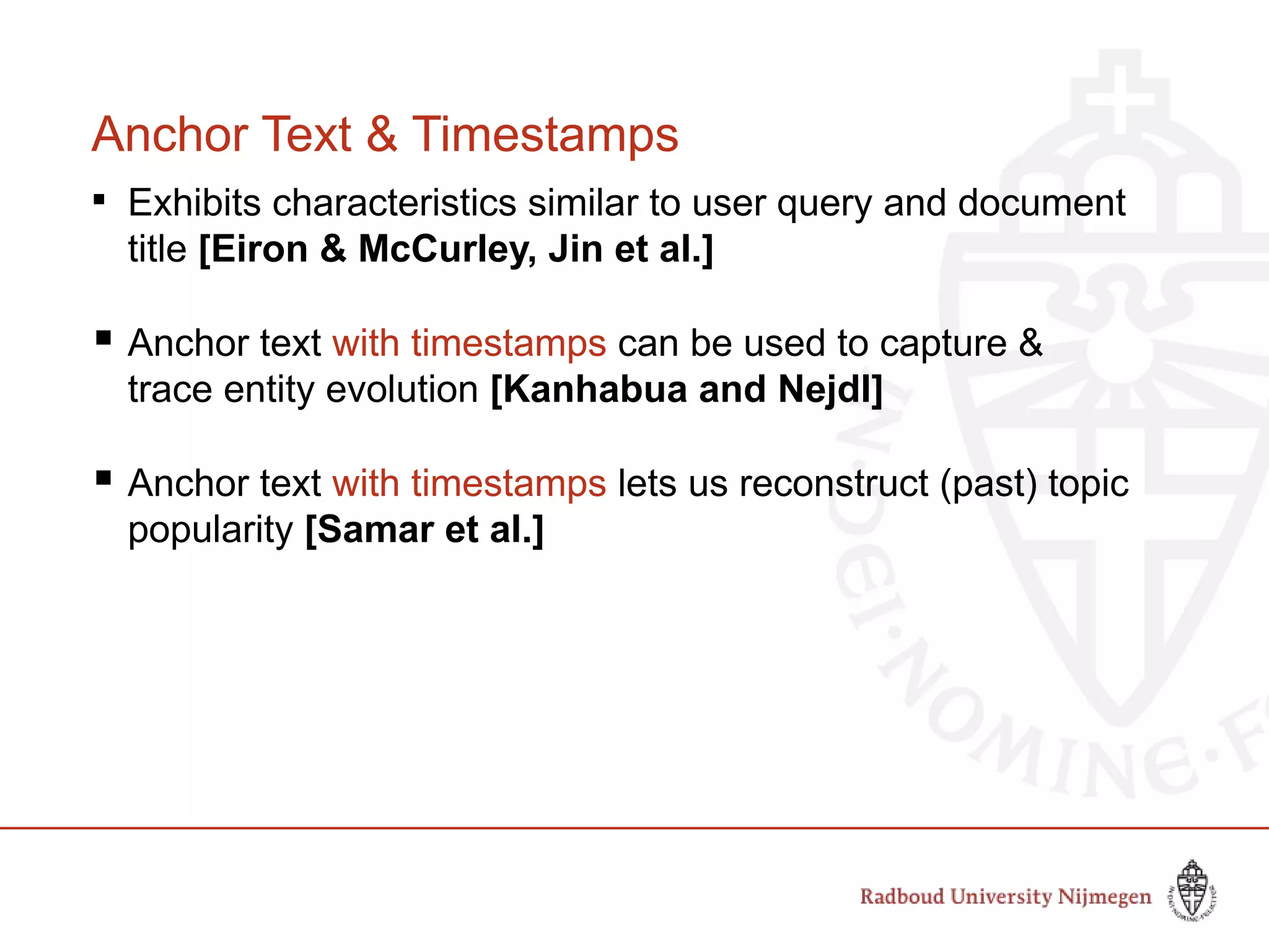 Anchor Text & Timestamps

Exhibits characteristics similar to user query and document
title [Eiron & McCurley, Jin et al.]
 Anchor text with timestamps can be used to capture &
trace entity evolution [Kanhabua and Nejdl]
 Anchor text with timestamps lets us reconstruct (past) topic
popularity [Samar et al.]
 