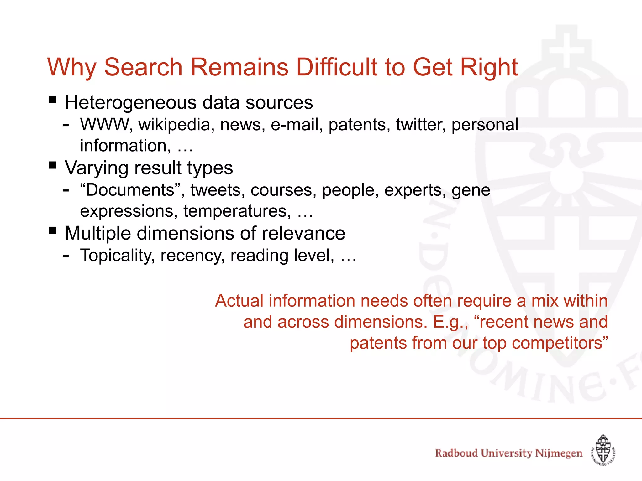Why Search Remains Difficult to Get Right
 Heterogeneous data sources
- WWW, wikipedia, news, e-mail, patents, twitter, personal
information, …
 Varying result types
- “Documents”, tweets, courses, people, experts, gene
expressions, temperatures, …
 Multiple dimensions of relevance
- Topicality, recency, reading level, …
Actual information needs often require a mix within
and across dimensions. E.g., “recent news and
patents from our top competitors”
 