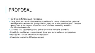 PROPOSAL
1678 from Christiaan Huygens
Every point on a wave-front may be considered a source of secondary spherical
wavelets which spread out in the forward direction at the speed of light. The new
wave-front is the tangential surface to all of these secondary wavelets.
(farside.ph.utexas.edu)
Assumed that secondary waves only travelled in “forward” direction
Provided a qualitative explanation of linear and spherical wave propagation
Derived the laws of reflection and refraction
Couldn’t explain the diffraction aspect
 