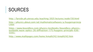 SOURCES
http://farside.ph.utexas.edu/teaching/302l/lectures/node150.html
http://physics.about.com/od/mathematicsofwaves/a/huygensprincip
l.htm
https://www.boundless.com/physics/textbooks/boundless-physics-
textbook/wave-optics-26/diffraction-175/huygens-principle-636-
5593/
http://www.mathpages.com/home/kmath242/kmath242.htm
 