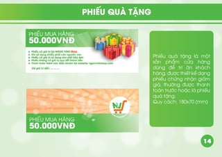 14
Phiếu quà tặng là một
sản phẩm cửa hàng
dùng để tri ân khách
hàng, được thiết kế dạng
phiếu chứng nhận giảm
giá, thường được thanh
toán trước hoặc là phiếu
quà tặng.
Quy cách: 180x70 (mm)
PHIẾU QUÀ TẶNG
 