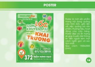 16
Poster là một sản phẩm
mang nội dung quảng
cáo hình ảnh, gắn liền
với việc quảng bá sản
phẩm, thương hiệu, hoạt
động của cửa hàng.
Poster đẹp và ấn tượng
sẽ giúp truyền đạt thông
tin đến người xem một
cách ngắn gọn và xúc
tích nhất.
Quy cách: 1500x2000
(mm)
POSTER
 