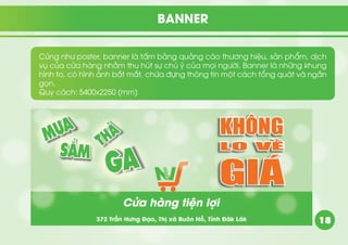 18
BANNER
Cũng như poster, banner là tấm bảng quảng cáo thương hiệu, sản phẩm, dịch
vụ của cửa hàng nhằm thu hút sự chú ý của mọi người. Banner là những khung
hình to, có hình ảnh bắt mắt, chứa đựng thông tin một cách tổng quát và ngắn
gọn.
Quy cách: 5400x2250 (mm)
 