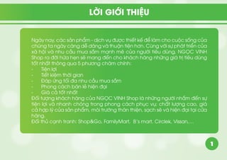1
Ngày nay, các sản phẩm - dịch vụ được thiết kế để làm cho cuộc sống của
chúng ta ngày càng dễ dàng và thuận tiện hơn. Cùng với sự phát triển của
xã hội và nhu cầu mua sắm mạnh mẽ của người tiêu dùng, NGỌC VINH
Shop ra đời hứa hẹn sẽ mang đến cho khách hàng những giá trị tiêu dùng
tốt nhất thông qua 5 phương châm chính:
-	 Tiện lợi
-	 Tiết kiệm thời gian
-	 Đáp ứng tối đa nhu cầu mua sắm
-	 Phong cách bán lẻ hiện đại
-	 Giá cả tốt nhất
Đối tượng khách hàng của NGỌC VINH Shop là những người nhắm đến sự
tiện lợi và nhanh chóng trong phong cách phục vụ; chất lượng cao, giá
cả hợp lý của sản phẩm, môi trường thân thiện, sạch sẽ và hiện đại tại cửa
hàng.
Đối thủ cạnh tranh: Shop&Go, FamilyMart, B’s mart, Circlek, Vissan,…
LỜI GIỚI THIỆU
 