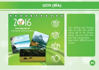 21
Lịch quảng cáo thương
hiệu là một sản phẩm
dùng để tri ân khách
hàng, với các hình ảnh
phù hợp với gia đình.
Quy cách: 300x275 (mm)
x13 tờ.
LỊCH (BÌA)
 