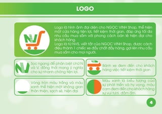 4
LOGO
Logo là hình ảnh đại diện cho NGỌC VINH Shop, thể hiện
một cửa hàng tiện lợi, tiết kiệm thời gian, đáp ứng tối đa
nhu cầu mua sắm với phong cách bán lẻ hiện đại cho
khách hàng.
Logo là từ NVS, viết tắt của NGỌC VINH Shop, được cách
điệu thành 1 chiếc xe đẩy chất đầy hàng, gợi lên nhu cầu
mua sắm cho mọi người.
Sọc ngang để phân biệt chữ N
và V, đồng thời mang ý nghĩa
cho sự nhanh chóng tiện lợi.
Bánh xe đem đến cho khách
hàng việc tiết kiệm thời gian
Vòng tròn màu trắng và màu
xanh thể hiện một không gian
thân thiện, sạch sẽ, hiện đại
Màu xanh là biểu tượng của
sự phát triển và hy vọng, màu
cam đem đến cho khách hàng
sự vui tươi, đầm ấm.
 