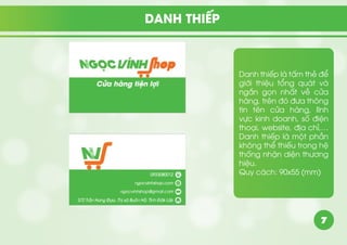 7
DANH THIẾP
Danh thiếp là tấm thẻ để
giới thiệu tổng quát và
ngắn gọn nhất về cửa
hàng, trên đó đưa thông
tin tên cửa hàng, lĩnh
vực kinh doanh, số điện
thoại, website, địa chỉ,…
Danh thiếp là một phần
không thể thiếu trong hệ
thống nhận diện thương
hiệu.
Quy cách: 90x55 (mm)
 