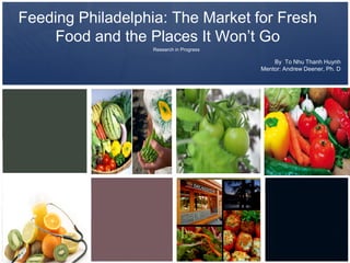 Feeding Philadelphia: The Market for Fresh
    Food and the Places It Won’t Go
                  Research in Progress

                                             By To Nhu Thanh Huynh
                                         Mentor: Andrew Deener, Ph. D
 