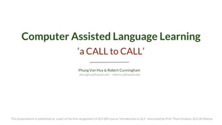 Computer Assisted Language Learning 
‘a CALL to CALL’ 
Phung Van Huy & Robert Cunningham 
This presentation is submitted as a part of the first assignment of SLS 600 course ‘Introduction to SLS’ instructed by Prof. Thom Hudson, SLS UH Manoa 
phunghuy@hawaii.edu - robertcc@hawaii.edu  