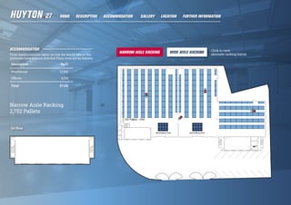 ACCOMMODATION
From measurements taken on site we would advise the
premises have a Gross Internal Floor Area are as follows:
Description Sq Ft
Warehouse 21,941
Offices 5,190
Total 27,131
1st floor
Narrow Aisle Racking
2,752 Pallets
Click to view
alternate racking layout.
HOME DESCRIPTION LOCATIONGALLERY FURTHER INFORMATIONACCOMMODATION
 
