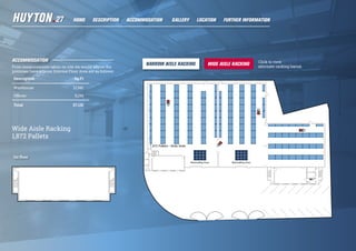 ACCOMMODATION
From measurements taken on site we would advise the
premises have a Gross Internal Floor Area are as follows:
Description Sq Ft
Warehouse 21,941
Offices 5,190
Total 27,131
1st floor
Wide Aisle Racking
1,872 Pallets
Click to view
alternate racking layout.
HOME DESCRIPTION LOCATIONGALLERY FURTHER INFORMATIONACCOMMODATION
 