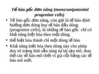 T? bo g?c ??n n?ng (mono/unipotential
                 progenitor cells)
? T? bo g?c ??n n?ng, cn g?i l t? bo ??nh
  h??ng ??n dng hay t? bo ??u dng
  (progenitor cells), l nh?ng t? bo g?c ch? c
  kh? n?ng bi?t ha theo m?t dng.
? th? bi?t ha thnh ch? m?t dng t? bo
? Kh? n?ng bi?t ha theo dng ny cho php
  duy tr tr?ng thi s?n sng t? ti t?o m?, thay
  th? cc t? bo m? ch?t v gi c?i b?ng cc t?
  bo m? m?i.
 