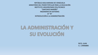 REPÚBLICA BOLIVARIANA DE VENEZUELA
MINISTERIO DEL PODER POPULAR PARA LA EDUCACIÓN
INSTITUTO UNIVERSITARIO POLITECNICO
“SANTIAGO MARIÑO”
INGENIERIA EN SISTEMAS
47 “B”
INTRODUCCIÓN A LA ADMINISTRACIÓN
RICO, JUAN
C.I. 24906806
 