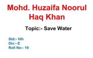 Mohd. Huzaifa Noorul
Haq Khan
Topic:- Save Water
Std:- Vth
Div:- E
Roll No:- 19
 