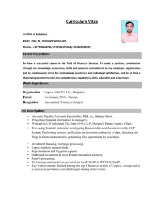 HUZEFA A Bobadiya
Curriculum Vitae
Email:- mail_to_murtaza@yahoo.com
Mobile:- +917698668746/+919586315064/+918469587699
Career Objectives:
To have a successful career in the field of Financial Services. To make a positive, contribution
through my knowledge, experience, skills and personal commitment to my employer, organization
and to continuously strive for professional excellence and individual satisfaction, and to to find a
challenging position to meet my competencies, capabilities, skills, education and experience.
Work Experience:
Organization : Logica India Pvt. Ltd., Bangalore
Period : 1st January 2010 – Present
Designation : Accountant / Financial Analyst
Job Description:
• Accounts Payable/Accounts Receivables, P&L a/c, Balance Sheet.
• Presenting financial information to managers.
• Worked on U.S Individual Tax form 1040 of J.P. Morgan’s Pennsylvania’s Client.
• Reviewing financial statement, configuring financial data and documents in the ERP
System, Performing various verifications to determine authencity of data, detecting red
Flags in financial documents, generating final agreements for execution.
• Investment Banking, mortgage processing.
• Capital markets, mutual funds.
• Representation and litigation support.
• Outbound investment & cross-border transaction advisory.
• Payroll processing.
• Performing end-to-end conversion from local GAAP to IFRS/US GAAP.
• Key Achievements: Ranked among the top 5 financial analyst of Logica., recognized as
a consistent performer, exceeded targets during entire tenure.
 