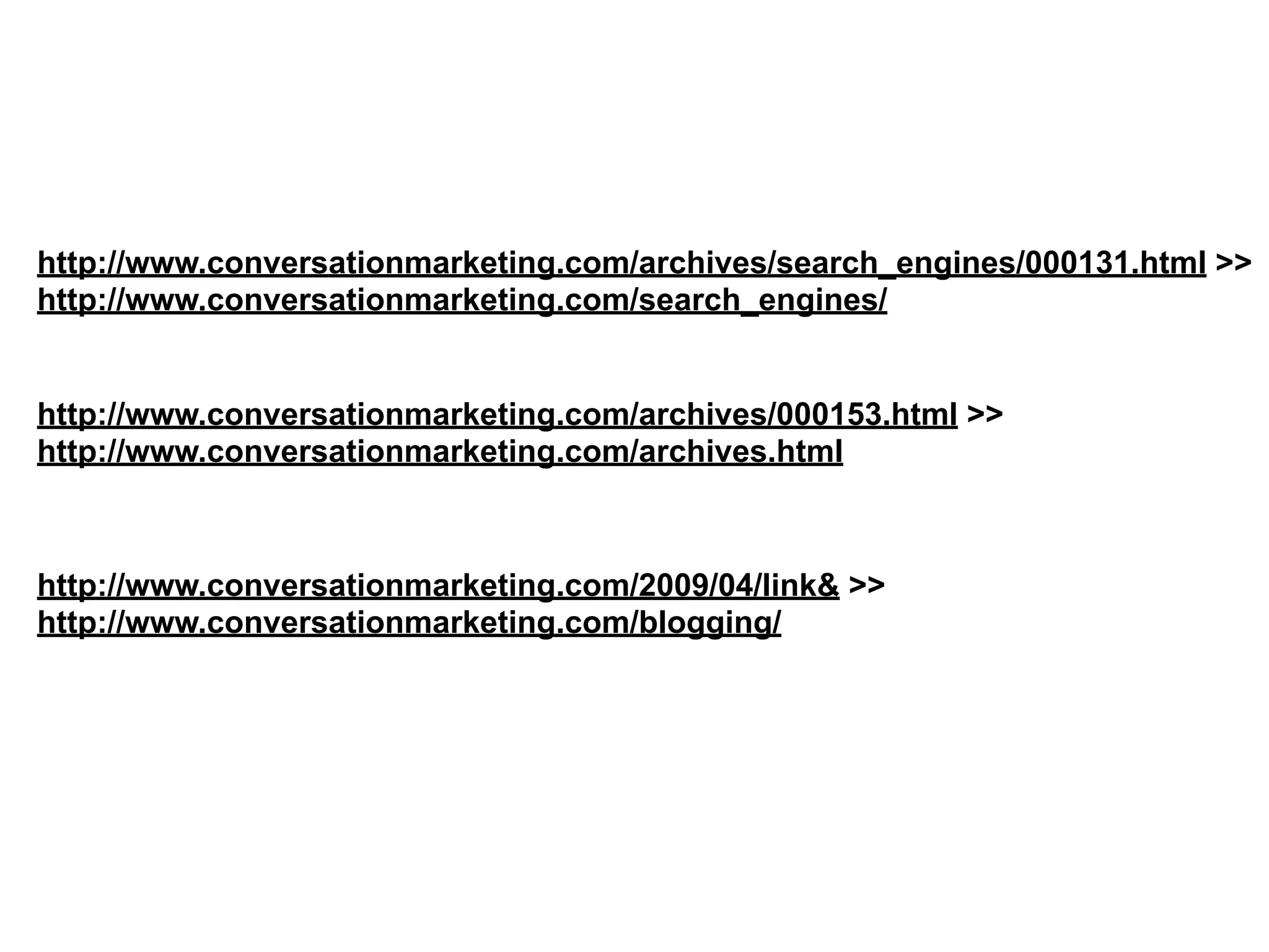 http://www.conversationmarketing.com/archives/search_engines/000131.html >>
http://www.conversationmarketing.com/search_engines/
http://www.conversationmarketing.com/archives/000153.html >>
http://www.conversationmarketing.com/archives.html
http://www.conversationmarketing.com/2009/04/link& >>
http://www.conversationmarketing.com/blogging/