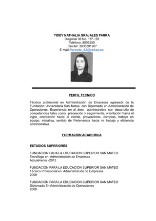 YIDDY NATHALIA GRAJALES PARRA
Diagonal 36 No. 15ª - 59
Teléfono: 8006250
Celular: 3006291967
E-mail:floresita_52@yahoo.es
PERFIL TECNICO
Técnica profesional en Administración de Empresas egresada de la
Fundación Universitaria San Mateo, con Diplomado en Administración de
Operaciones. Experiencia en al área administrativa con desarrollo de
competencias tales como planeación y seguimiento, orientación hacia el
logro, orientación hacia el cliente, proveedores, compras, trabajo en
equipo, iniciativa, sentido de Pertenencia hacia mi trabajo y eficiencia
administrativa.
FORMACION ACADEMICA
ESTUDIOS SUPERIORES
FUNDACION PARA LA EDUCACION SUPERIOR SAN MATEO
Tecnólogo en Administración de Empresas
Actualmente -2015
FUNDACION PARA LA EDUCACION SUPERIOR SAN MATEO
Técnico Profesional en Administración de Empresas
2008
FUNDACION PARA LA EDUCACION SUPERIOR SAN MATEO
Diplomado En Administración de Operaciones
2008
 