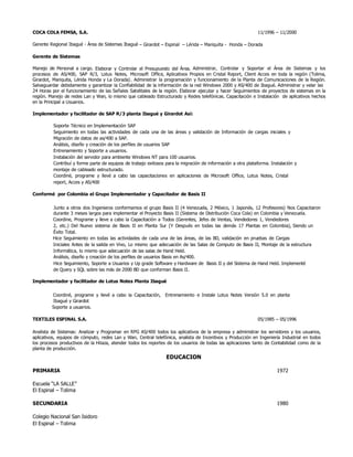 COCA COLA FEMSA, S.A. 11/1996 – 11/2000
Gerente Regional Ibagué - Área de Sistemas Ibagué – Girardot – Espinal – Lérida – Mariquita - Honda – Dorada
Gerente de Sistemas
Manejo de Personal a cargo. Elaborar y Controlar el Presupuesto del Área. Administrar, Controlar y Soportar el Área de Sistemas y los
procesos de AS/400, SAP R/3, Lotus Notes, Microsoft Office, Aplicativos Propios en Cristal Report, Client Acces en toda la región (Tolima,
Girardot, Mariquita, Lérida Honda y La Dorada). Administrar la programación y funcionamiento de la Planta de Comunicaciones de la Región.
Salvaguardar debidamente y garantizar la Confiabilidad de la información de la red Windows 2000 y AS/400 de Ibagué. Administrar y velar las
24 Horas por el funcionamiento de las Señales Satelitales de la región. Elaborar ejecutar y hacer Seguimientos de proyectos de sistemas en la
región. Manejo de redes Lan y Wan, lo mismo que cableado Estructurado y Redes telefónicas. Capacitación e Instalación de aplicativos hechos
en la Principal a Usuarios.
Implementador y facilitador de SAP R/3 planta Ibagué y Girardot Así:
Soporte Técnico en Implementación SAP
Seguimiento en todas las actividades de cada una de las áreas y validación de Información de cargas iniciales y
Migración de datos de as/400 a SAP.
Análisis, diseño y creación de los perfiles de usuarios SAP
Entrenamiento y Soporte a usuarios.
Instalación del servidor para ambiente Windows NT para 100 usuarios.
Contribuí y forme parte de equipos de trabajo exitosos para la migración de información a otra plataforma. Instalación y
montaje de cableado estructurado.
Coordiné, programe y llevé a cabo las capacitaciones en aplicaciones de Microsoft Office, Lotus Notes, Cristal
report, Acces y AS/400
Conformé por Colombia el Grupo Implementador y Capacitador de Basis II
Junto a otros dos Ingenieros conformamos el grupo Basis II (4 Venezuela, 2 México, 1 Japonés, 12 Profesores) Nos Capacitaron
durante 3 meses largos para implementar el Proyecto Basis II (Sistema de Distribución Coca Cola) en Colombia y Venezuela.
Coordine, Programe y lleve a cabo la Capacitación a Todos (Gerentes, Jefes de Ventas, Vendedores 1, Vendedores
2, etc.) Del Nuevo sistema de Basis II en Planta Sur (Y Después en todas las demás 17 Plantas en Colombia), Siendo un
Éxito Total.
Hice Seguimiento en todas las actividades de cada una de las áreas, de las BD, validación en pruebas de Cargas
Iniciales Antes de la salida en Vivo, Lo mismo que adecuación de las Salas de Computo de Basis II, Montaje de la estructura
Informática, lo mismo que adecuación de las salas de Hand Held.
Análisis, diseño y creación de los perfiles de usuarios Basis en As/400.
Hice Seguimiento, Soporte a Usuarios y Up grade Software y Hardware de Basis II y del Sistema de Hand Held. Implementé
de Query y SQL sobre las más de 2000 BD que conforman Basis II.
Implementador y facilitador de Lotus Notes Planta Ibagué
Coordiné, programe y llevé a cabo la Capacitación, Entrenamiento e Instale Lotus Notes Versión 5.0 en planta
Ibagué y Girardot
Soporte a usuarios.
TEXTILES ESPINAL S.A. 05/1985 – 05/1996
Analista de Sistemas: Analizar y Programar en RPG AS/400 todos los aplicativos de la empresa y administrar los servidores y los usuarios,
aplicativos, equipos de cómputo, redes Lan y Wan, Central telefónica, analista de Incentivos y Producción en Ingeniería Industrial en todos
los procesos productivos de la Hilaza, atender todos los reportes de los usuarios de todas las aplicaciones tanto de Contabilidad como de la
planta de producción.
EDUCACION
PRIMARIA 1972
Escuela “LA SALLE”
El Espinal – Tolima
SECUNDARIA 1980
Colegio Nacional San Isidoro
El Espinal – Tolima
 