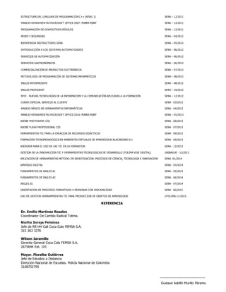 ESTRUCTURA DEL LENGUAJE DE PROGRAMACIÓN C++ (NIVEL I) SENA – 12/2011
MANEJO HERRAMIENTAS MICROSOFT OFFICE 2007: POWER POINT SENA – 12/2011
PROGRAMACIÓN DE DISPOSITIVOS MÓVILES SENA – 12/2011
REDES Y SEGURIDAD SENA – 04/2012
BIENVENIDA INSTRUCTORES SENA SENA – 05/2012
INTRODUCCIÓN A LOS SISTEMAS AUTOMATIZADOS SENA – 06/2012
SERVICIOS DE AUTOMATIZACIÓN SENA – 06/2012
SERVICIOS GASTRONÓMICOS SENA – 06/2012
COMERCIALIZACIÓN DE PRODUCTOS ELECTRÓNICOS SENA – 07/2012
METODOLOGÍA DE PROGRAMACIÓN DE SISTEMAS INFORMÁTICOS SENA – 08/2012
INGLES INTERMEDIATE SENA – 08/2012
INGLES PROFICIENT SENA – 10/2012
NTIC - NUEVAS TECNOLOGÍAS DE LA INFORMACIÓN Y LA COMUNICACIÓN APLICADAS A LA FORMACIÓN SENA – 12/2012
CURSO ESPECIAL SERVICIO AL CLIENTE SENA - 03/2013
MANEJO BÁSICO DE HERRAMIENTAS INFORMÁTICAS SENA - 04/2013
MANEJO HERRAMIENTAS MICROSOFT OFFICE 2010: POWER POINT SENA – 05/2013
ADOBE PHOTOSHOP_CS5 SENA - 06/2013
ADOBE FLASH PROFESSIONAL CS5 SENA - 07/2013
HERRAMIENTAS TIC PARA LA CREACION DE RECURSOS DIDACTICOS SENA - 09/2013
FORMACION TECNOPEDAGOGICA EN AMBIENTES VIRTUALES DE APRENDIZAJE BLACKBOARD 9.1 SENA - 09/2013
ASESORIA PARA EL USO DE LAS TIC EN LA FORMACION SENA - 12/2013
GESTION DE LA INNOVACCION TIC Y HERRAMIENTAS TECNOLOGICAS DE DESARROLLO (TOLIMA VIVE DIGITAL) UNIBAGUE - 12/2013
APLICACION DE HERRAMIENTAS METODO. EN INVESTIGACION: PROCESOS DE CIENCIA, TECNOLOGIA E INNOVACION SENA -01/2014
APRENDIZ DIGITAL SENA - 03/2014
FUNDAMENTOS DE INGLES A1 SENA - 05/2014
FUNDAMENTOS DE INGLES A2 SENA - 06/2014
INGLES III SENA - 07/2014
ORIENTACION DE PROCESOS FORMATIVOS A PERSONAS CON DISCAPACIDAD SENA - 06/2015
USO DE GESTION HERRAMMIENTAS TIC PARA PRODUCCION DE OBJETOS DE APRENDIZAJE UTOLIMA-11/2015.
REFERENCIA
Dr. Emilio Martínez Rosales
Coordinador De Cambio Radical Tolima.
Martha Soraya Peñalosa
Jefe de RR HH Cali Coca Cola FEMSA S.A.
315 363 3276
Wilson Jaramillo
Gerente General Coca Cola FEMSA S.A.
2675644 Ext. 101
Mayor. Floralba Gutiérrez
Jefe de Estudios a Distancia
Dirección Nacional de Escuelas. Policía Nacional de Colombia
3108752795
Gustavo Adolfo Murillo Páramo
 