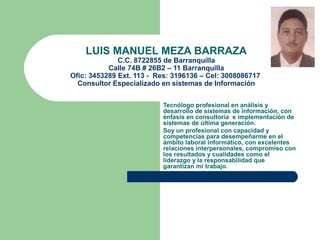 LUIS MANUEL MEZA BARRAZA

C.C. 8722855 de Barranquilla
Calle 74B # 26B2 – 11 Barranquilla
Ofic: 3453289 Ext. 113 - Res: 3196136 – Cel: 3008086717
Consultor Especializado en sistemas de Información
Tecnólogo profesional en análisis y
desarrollo de sistemas de información, con
énfasis en consultoría e implementación de
sistemas de última generación.
Soy un profesional con capacidad y
competencias para desempeñarme en el
ámbito laboral informático, con excelentes
relaciones interpersonales, compromiso con
los resultados y cualidades como el
liderazgo y la responsabilidad que
garantizan mi trabajo.

 