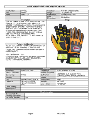 Glove Specification Sheet For Item # HV100L

Item Number:             HV100L                          Case Pack:          MASTER CASE IS 72 PR.
Size                     LARGE                           Weight:             .24 kgs PER PR
Series:                  FORCEFLEX                       Case Weight:        20.78 kgs PER CASE
                                                         Case
                                                                             63x52x43 cm
                                                         Dimensions:
                   Description                                                       Image
FORCEFLEX MULTI-TASK STYLE, FULL FINGER TYPE,
ORANGE COLOR MESH MATERIAL. INJECTION
MOLDED TPR PADDING COVERING FINGER RIBS AND
CAGE ON BACK OF HAND. TERRY CLOTH BROW
WIPE W/ELASTIC ON THUMB. EGERONOMICALLY
DESIGNED ROUGH KEVLAR PALM W/ SURE GRIP
FINGER TIPS. NEOPRENE SLIP ON CUFF W/ DUAL
SIDE FLEX PANELS. MICRO-PRISMATIC
RETROREFLECTIVE MATERIAL LOCATED ON BOTH
SIDES OF THE CUFF.



             Features And Benefits
ROUGH KEVLAR PALM FOR MAXIUM GRIP IN OILY OR
WET CONDITIONS. REINFORCED FINGES AND
FINGER TIPS FOR ADDED ABRASION RESISTANACE
AND DURABILITY

APPLICATIONS INCLUDE:
CONSTRUCTION, CARPENTRY, MATERIAL HANDLING,
HAND / POWER TOOL USE, LIGHT DEMOLITION,
SEARCH AND RESCUE, ASSEMBLY




                                                  Materials
Glove Palm:              ROUGH KEVLAR          Glove Back:              INJECTION MOLDED TPR
Weight / Thickness:                            Weight / Thickness:
                                                                        NEOPRENE SLIP ON CUFF WITH
Glove Lining:            NONE                  Cuff / Wrist
                                                                        CONTINOUS PULL- SIDE FLEX PANELS
Stitching:                                     Thread
Color:                   ORANGE,GREY,BLACK     Thumb Type:              WING
Packaging:               72 PAIR PER CASE      Made In:                 VIETNAM
                         12 PAIR PER INNER
                                               Logo / Color:            FORCEFLEX
                         BOX
Carton Marking:
RN Information:

                                              More Information
Complies With The
Following Regulations:
Purchasing Manager:          PH




                                  Page 1                                11/22/2010
 