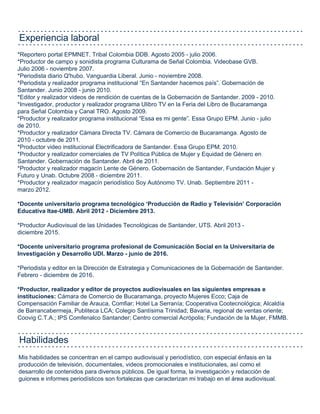 Mis habilidades se concentran en el campo audiovisual y periodístico, con especial énfasis en la
producción de televisión, documentales, videos promocionales e institucionales, así como el
desarrollo de contenidos para diversos públicos. De igual forma, la investigación y redacción de
guiones e informes periodísticos son fortalezas que caracterizan mi trabajo en el área audiovisual.
*Reportero portal EPMNET. Tribal Colombia DDB. Agosto 2005 - julio 2006.
*Productor de campo y sonidista programa Culturama de Señal Colombia. Videobase GVB.
Julio 2006 - noviembre 2007.
*Periodista diario Q'hubo. Vanguardia Liberal. Junio - noviembre 2008.
*Periodista y realizador programa institucional “En Santander hacemos país”. Gobernación de
Santander. Junio 2008 - junio 2010.
*Editor y realizador videos de rendición de cuentas de la Gobernación de Santander. 2009 - 2010.
*Investigador, productor y realizador programa Ulibro TV en la Feria del Libro de Bucaramanga
para Señal Colombia y Canal TRO. Agosto 2009.
*Productor y realizador programa institucional “Essa es mi gente”. Essa Grupo EPM. Junio - julio
de 2010.
*Productor y realizador Cámara Directa TV. Cámara de Comercio de Bucaramanga. Agosto de
2010 - octubre de 2011.
*Productor video institucional Electrificadora de Santander. Essa Grupo EPM. 2010.
*Productor y realizador comerciales de TV Política Pública de Mujer y Equidad de Género en
Santander. Gobernación de Santander. Abril de 2011.
*Productor y realizador magacín Lente de Género. Gobernación de Santander, Fundación Mujer y
Futuro y Unab. Octubre 2008 - diciembre 2011.
*Productor y realizador magacín periodístico Soy Autónomo TV. Unab. Septiembre 2011 -
marzo 2012.
*Docente universitario programa tecnológico ‘Producción de Radio y Televisión’ Corporación
Educativa Itae-UMB. Abril 2012 - Diciembre 2013.
*Productor Audiovisual de las Unidades Tecnológicas de Santander, UTS. Abril 2013 -
diciembre 2015.
*Docente universitario programa profesional de Comunicación Social en la Universitaria de
Investigación y Desarrollo UDI. Marzo - junio de 2016.
*Periodista y editor en la Dirección de Estrategia y Comunicaciones de la Gobernación de Santander.
Febrero - diciembre de 2016.
*Productor, realizador y editor de proyectos audiovisuales en las siguientes empresas e
instituciones: Cámara de Comercio de Bucaramanga, proyecto Mujeres Ecco; Caja de
Compensación Familiar de Arauca, Comfiar; Hotel La Serranía; Cooperativa Cootecnológica; Alcaldía
de Barrancabermeja, Publiteca LCA; Colegio Santísima Trinidad; Bavaria, regional de ventas oriente;
Coovig C.T.A.; IPS Comfenalco Santander; Centro comercial Acrópolis; Fundación de la Mujer, FMMB.
Experiencia laboral
Habilidades
 
