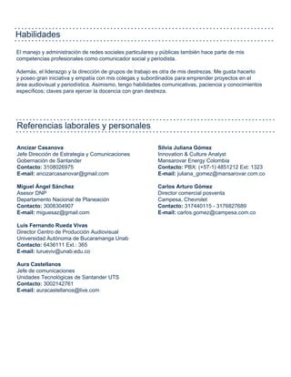 Habilidades
El manejo y administración de redes sociales particulares y públicas también hace parte de mis
competencias profesionales como comunicador social y periodista.
Además, el liderazgo y la dirección de grupos de trabajo es otra de mis destrezas. Me gusta hacerlo
y poseo gran iniciativa y empatía con mis colegas y subordinados para emprender proyectos en el
área audiovisual y periodística. Asimismo, tengo habilidades comunicativas, paciencia y conocimientos
específicos; claves para ejercer la docencia con gran destreza.
Referencias laborales y personales
Ancizar Casanova
Jefe Dirección de Estrategia y Comunicaciones
Gobernación de Santander
Contacto: 3108026975
E-mail: ancizarcasanovar@gmail.com
Miguel Ángel Sánchez
Asesor DNP
Departamento Nacional de Planeación
Contacto: 3008304907
E-mail: miguesaz@gmail.com
Luis Fernando Rueda Vivas
Director Centro de Producción Audiovisual
Universidad Autónoma de Bucaramanga Unab
Contacto: 6436111 Ext.: 365
E-mail: lurueviv@unab.edu.co
Aura Castellanos
Jefe de comunicaciones
Unidades Tecnológicas de Santander UTS
Contacto: 3002142761
E-mail: auracastellanos@live.com
Silvia Juliana Gómez
Innovation & Culture Analyst
Mansarovar Energy Colombia
Contacto: PBX: (+57-1) 4851212 Ext: 1323
E-mail: juliana_gomez@mansarovar.com.co
Carlos Arturo Gómez
Director comercial posventa
Campesa, Chevrolet
Contacto: 317440115 - 3176827689
E-mail: carlos.gomez@campesa.com.co
 