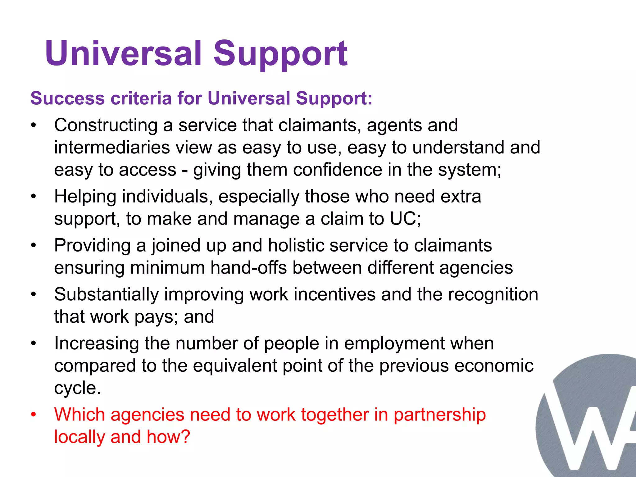 Universal Support 
Success criteria for Universal Support: 
• Constructing a service that claimants, agents and 
intermediaries view as easy to use, easy to understand and 
easy to access - giving them confidence in the system; 
• Helping individuals, especially those who need extra 
support, to make and manage a claim to UC; 
• Providing a joined up and holistic service to claimants 
ensuring minimum hand-offs between different agencies 
• Substantially improving work incentives and the recognition 
that work pays; and 
• Increasing the number of people in employment when 
compared to the equivalent point of the previous economic 
cycle. 
• Which agencies need to work together in partnership 
locally and how? 
 