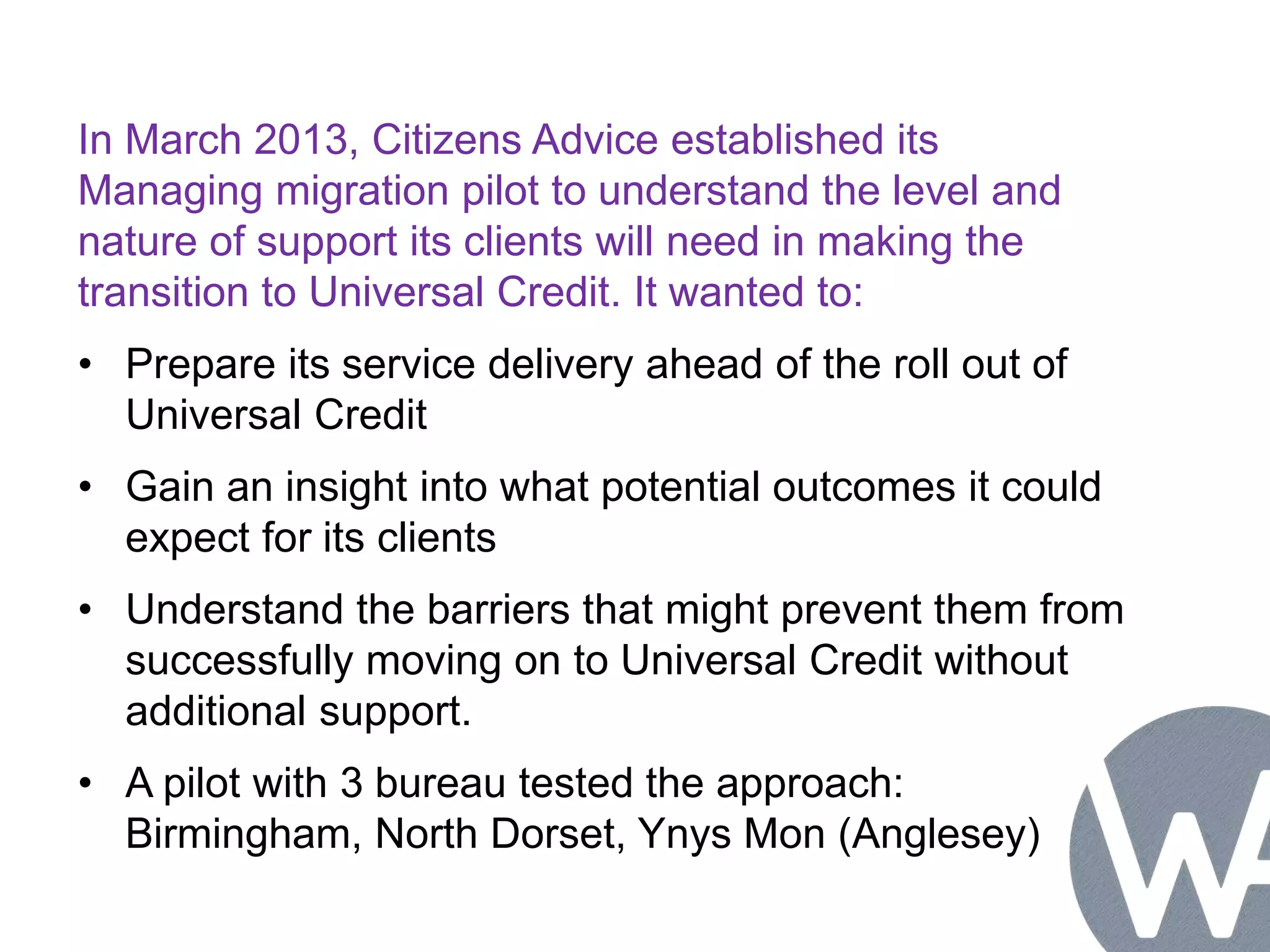 In March 2013, Citizens Advice established its 
Managing migration pilot to understand the level and 
nature of support its clients will need in making the 
transition to Universal Credit. It wanted to: 
• Prepare its service delivery ahead of the roll out of 
Universal Credit 
• Gain an insight into what potential outcomes it could 
expect for its clients 
• Understand the barriers that might prevent them from 
successfully moving on to Universal Credit without 
additional support. 
• A pilot with 3 bureau tested the approach: 
Birmingham, North Dorset, Ynys Mon (Anglesey) 
 