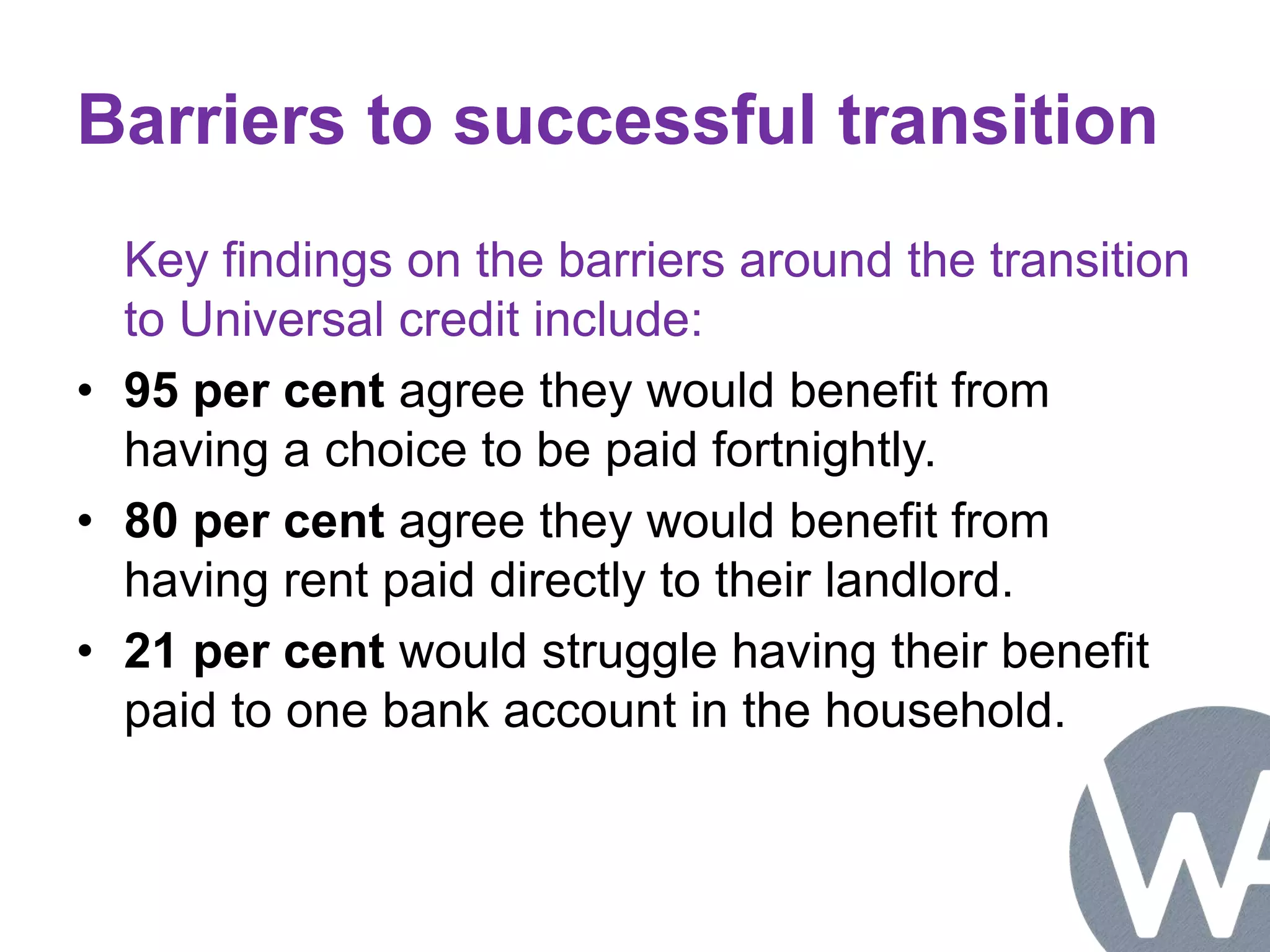 Barriers to successful transition 
Key findings on the barriers around the transition 
to Universal credit include: 
• 95 per cent agree they would benefit from 
having a choice to be paid fortnightly. 
• 80 per cent agree they would benefit from 
having rent paid directly to their landlord. 
• 21 per cent would struggle having their benefit 
paid to one bank account in the household. 
 