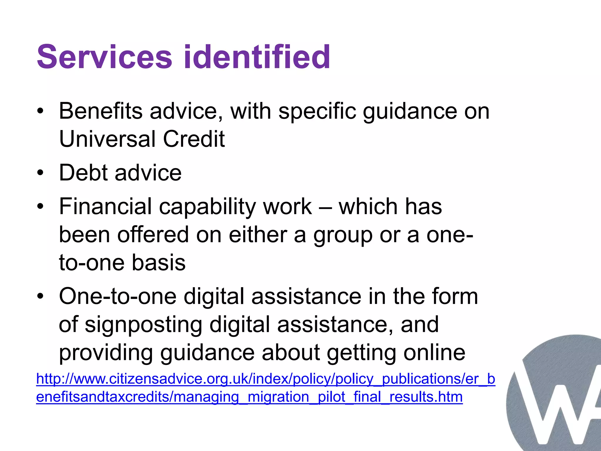 Services identified 
• Benefits advice, with specific guidance on 
Universal Credit 
• Debt advice 
• Financial capability work – which has 
been offered on either a group or a one-to- 
one basis 
• One-to-one digital assistance in the form 
of signposting digital assistance, and 
providing guidance about getting online 
http://www.citizensadvice.org.uk/index/policy/policy_publications/er_b 
enefitsandtaxcredits/managing_migration_pilot_final_results.htm 
 