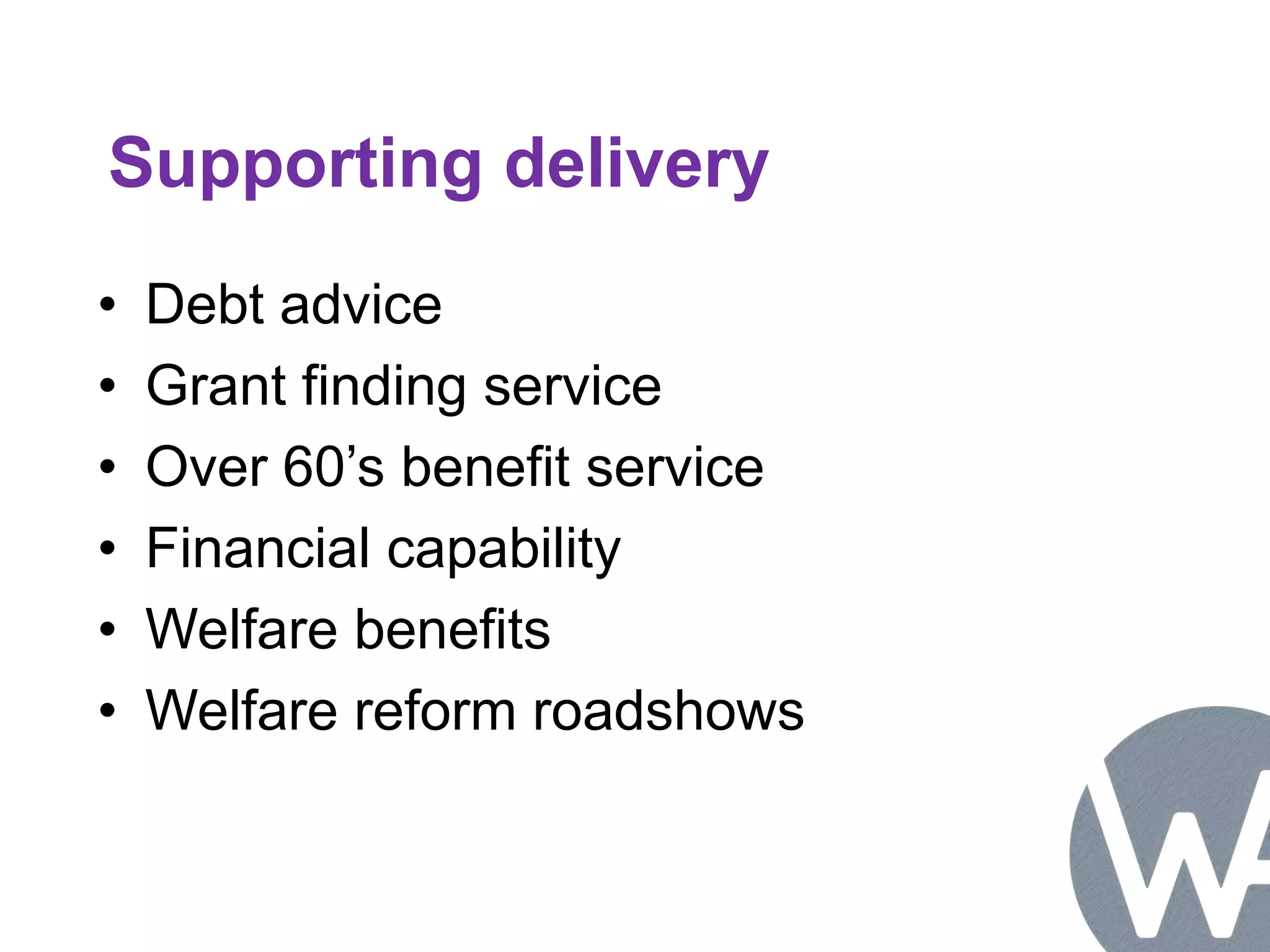 Supporting delivery 
• Debt advice 
• Grant finding service 
• Over 60’s benefit service 
• Financial capability 
• Welfare benefits 
• Welfare reform roadshows 
 