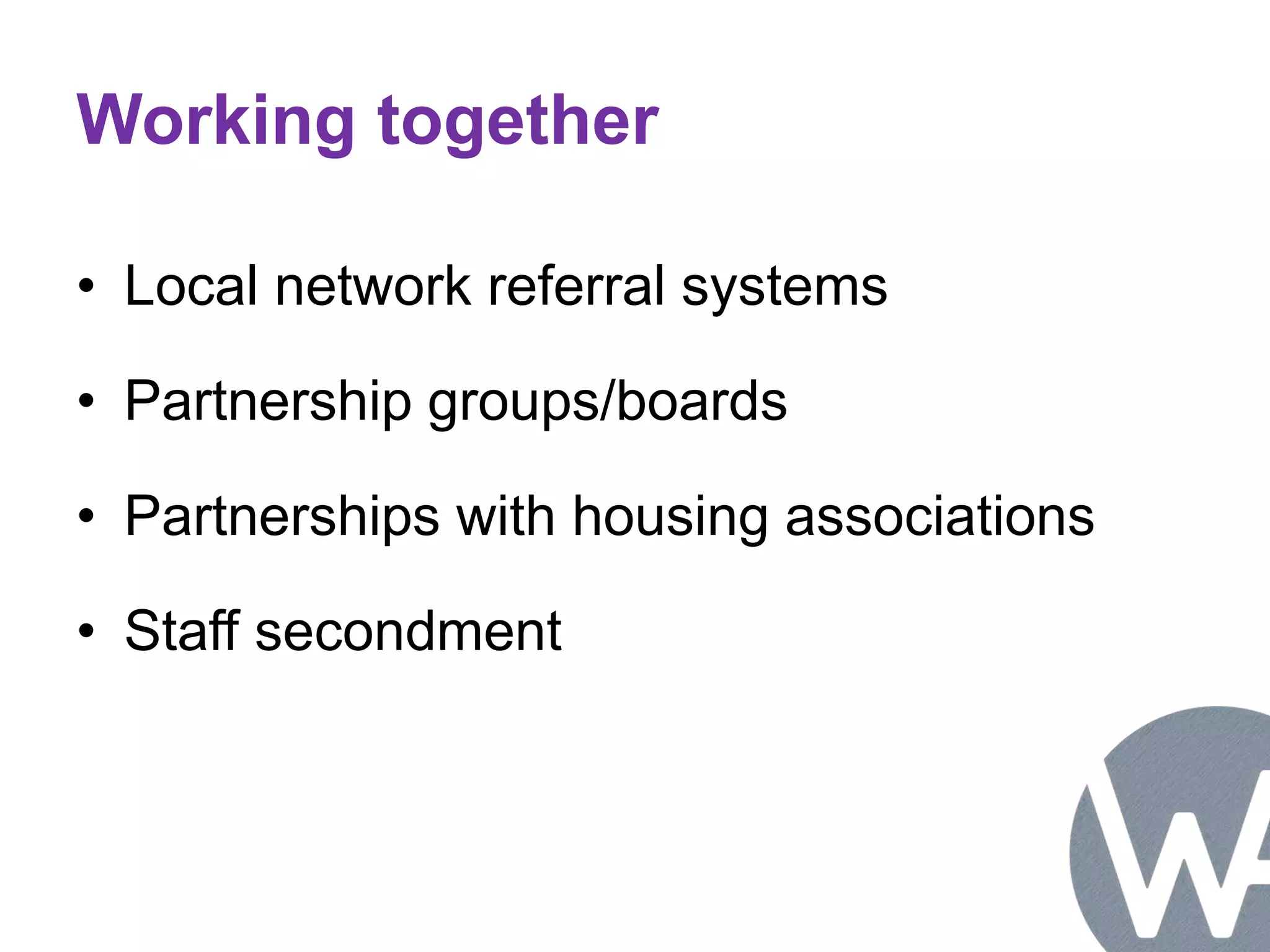 Working together 
• Local network referral systems 
• Partnership groups/boards 
• Partnerships with housing associations 
• Staff secondment 
 