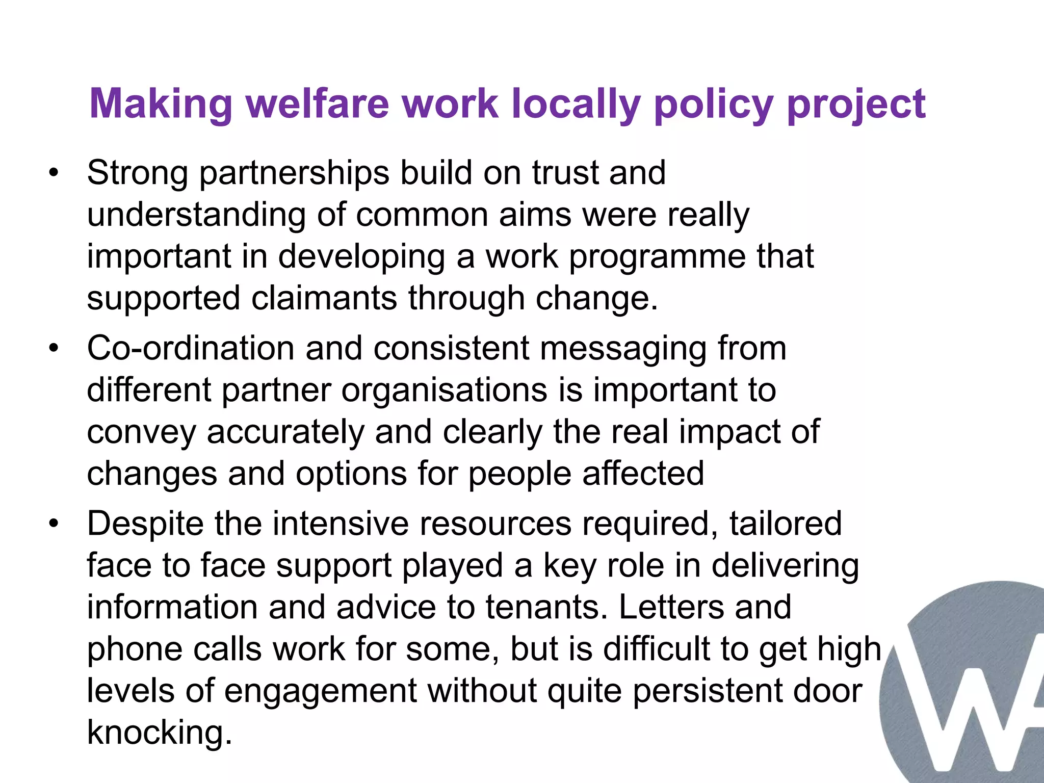 Making welfare work locally policy project 
• Strong partnerships build on trust and 
understanding of common aims were really 
important in developing a work programme that 
supported claimants through change. 
• Co-ordination and consistent messaging from 
different partner organisations is important to 
convey accurately and clearly the real impact of 
changes and options for people affected 
• Despite the intensive resources required, tailored 
face to face support played a key role in delivering 
information and advice to tenants. Letters and 
phone calls work for some, but is difficult to get high 
levels of engagement without quite persistent door 
knocking. 
 