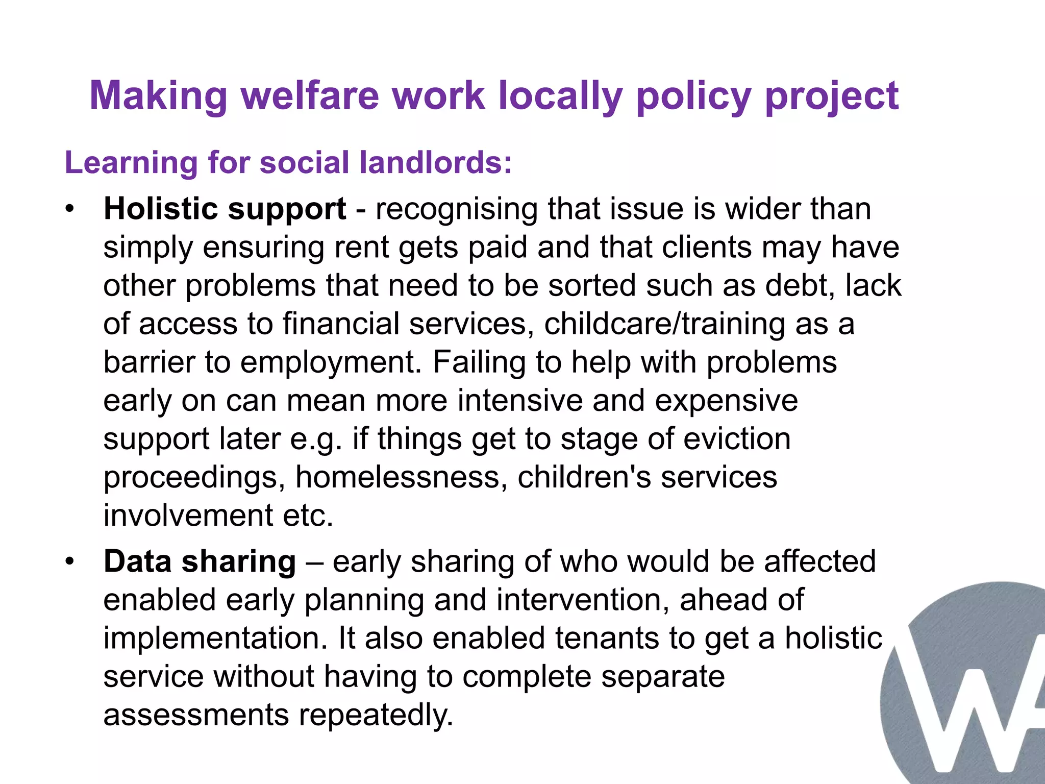 Making welfare work locally policy project 
Learning for social landlords: 
• Holistic support - recognising that issue is wider than 
simply ensuring rent gets paid and that clients may have 
other problems that need to be sorted such as debt, lack 
of access to financial services, childcare/training as a 
barrier to employment. Failing to help with problems 
early on can mean more intensive and expensive 
support later e.g. if things get to stage of eviction 
proceedings, homelessness, children's services 
involvement etc. 
• Data sharing – early sharing of who would be affected 
enabled early planning and intervention, ahead of 
implementation. It also enabled tenants to get a holistic 
service without having to complete separate 
assessments repeatedly. 
 