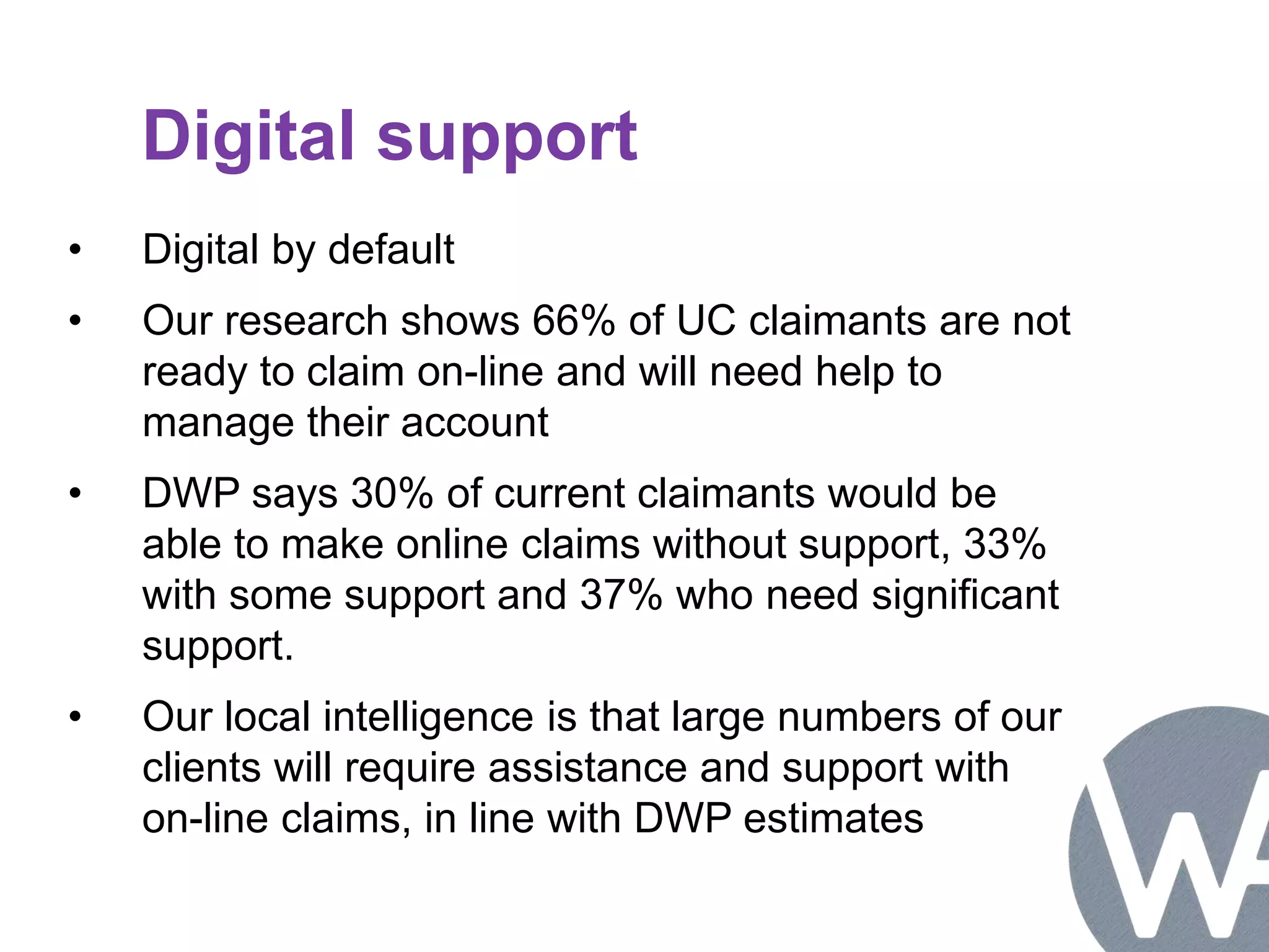 Digital support 
• Digital by default 
• Our research shows 66% of UC claimants are not 
ready to claim on-line and will need help to 
manage their account 
• DWP says 30% of current claimants would be 
able to make online claims without support, 33% 
with some support and 37% who need significant 
support. 
• Our local intelligence is that large numbers of our 
clients will require assistance and support with 
on-line claims, in line with DWP estimates 
 